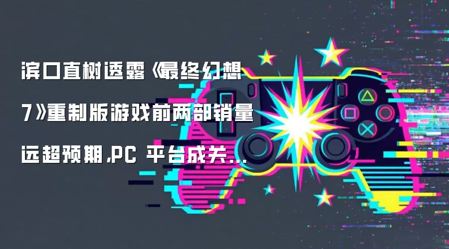 滨口直树透露《最终幻想 7》重制版游戏前两部销量远超预期，PC 平台成关键驱动力