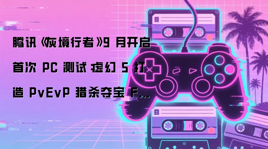 腾讯《灰境行者》9 月开启首次 PC 测试：虚幻 5 打造 PvEvP 猎杀夺宝 FPS，Steam 页面已上线