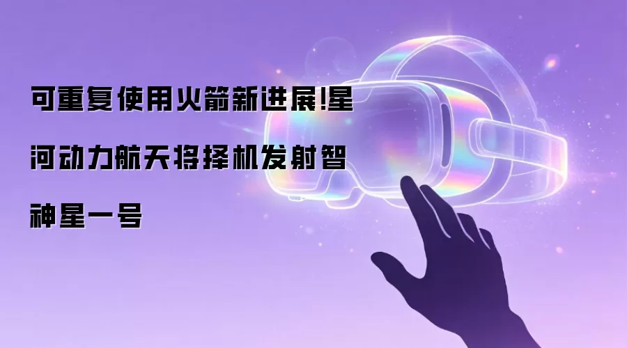 可重复使用火箭新进展！星河动力航天将择机发射智神星一号