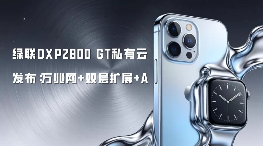 绿联DXP2800 GT私有云发布：万兆网+双层扩展+A