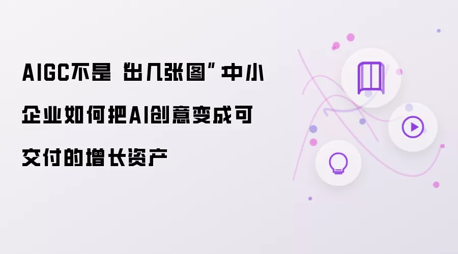 AIGC不是“出几张图”：中小企业如何把AI创意变成可交付的增长资产
