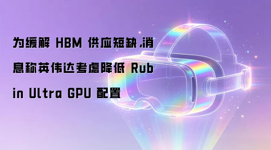 为缓解 HBM 供应短缺，消息称英伟达考虑降低 Rubin Ultra GPU 配置