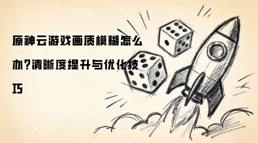 原神云游戏画质模糊怎么办?清晰度提升与优化技巧