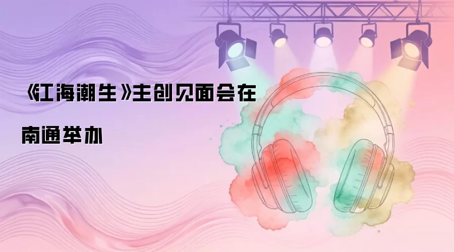《江海潮生》主创见面会在南通举办