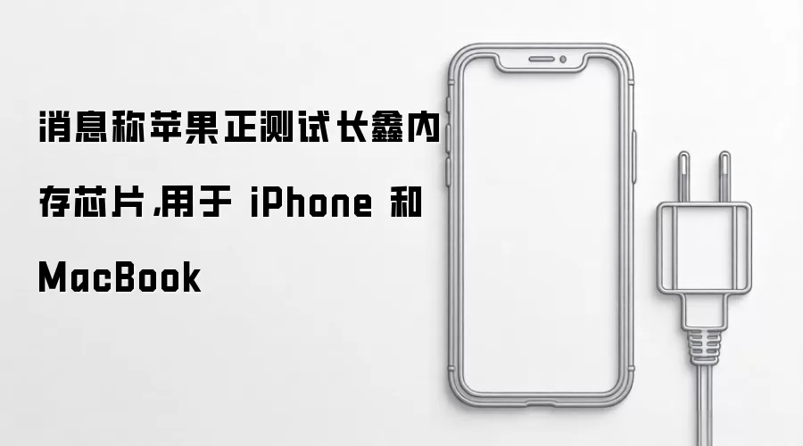 消息称苹果正测试长鑫内存芯片，用于 iPhone 和 MacBook