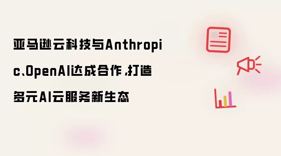 亚马逊云科技与Anthropic、OpenAI达成合作,打造多元AI云服务新生态