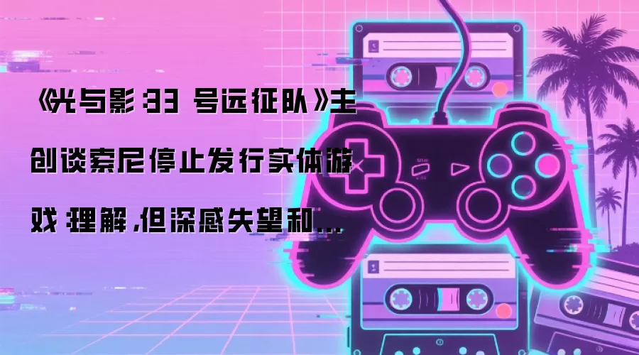 《光与影:33 号远征队》主创谈索尼停止发行实体游戏:理解,但深感失望和不舍