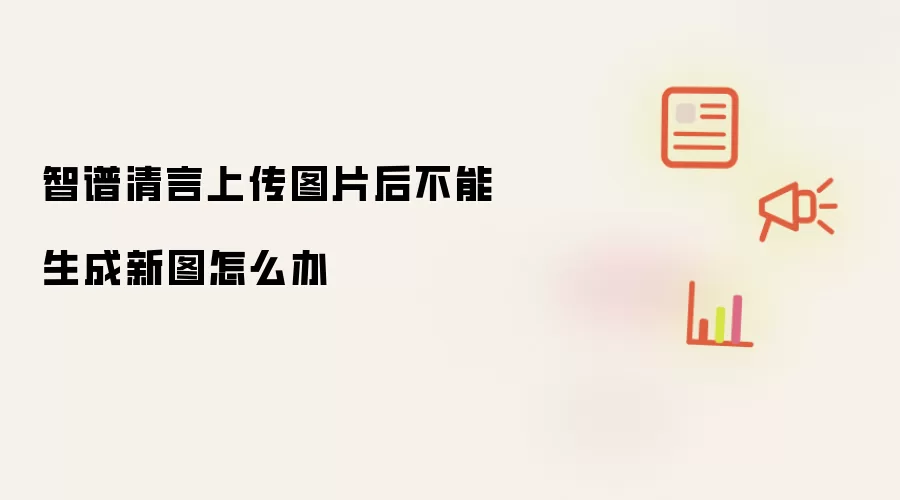 智谱清言上传图片后不能生成新图如何办