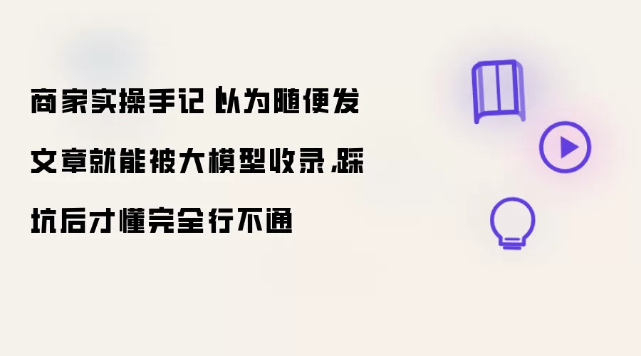 商家实操手记｜以为随便发文章就能被大模型收录，踩坑后才懂完全行不通