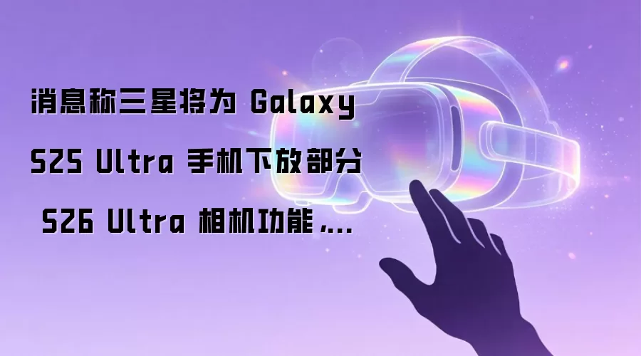 消息称三星将为 Galaxy S25 Ultra 手机下放部分 S26 Ultra 相机功能，含人像补光等
