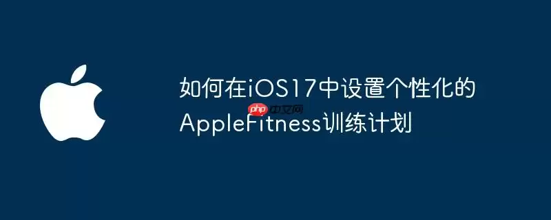 如何在iOS17中设置个性化的AppleFitness训练计划