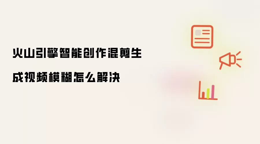 火山引擎智能创作混剪生成视频模糊如何解决